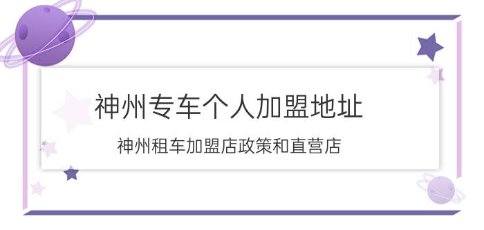 神州专车个人加盟地址 神州租车加盟店政策和直营店？